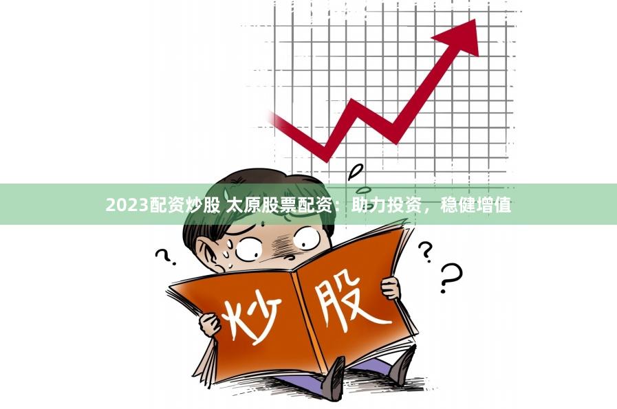 2023配资炒股 太原股票配资：助力投资，稳健增值