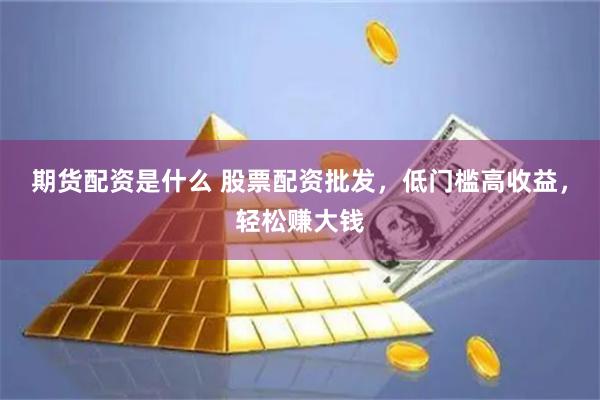 期货配资是什么 股票配资批发，低门槛高收益，轻松赚大钱