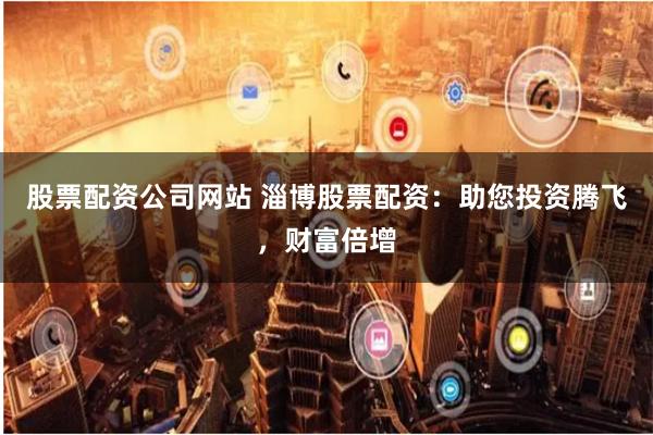 股票配资公司网站 淄博股票配资：助您投资腾飞，财富倍增