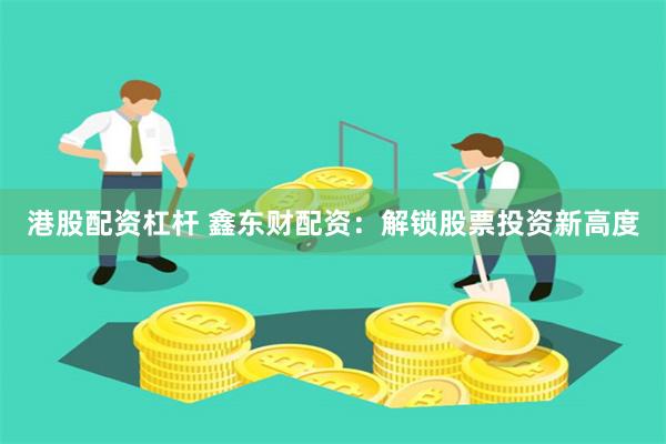港股配资杠杆 鑫东财配资：解锁股票投资新高度