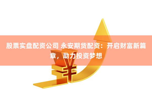 股票实盘配资公司 永安期货配资：开启财富新篇章，助力投资梦想