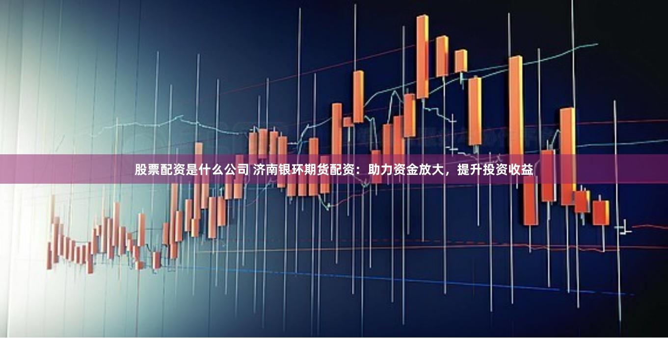 股票配资是什么公司 济南银环期货配资：助力资金放大，提升投资收益