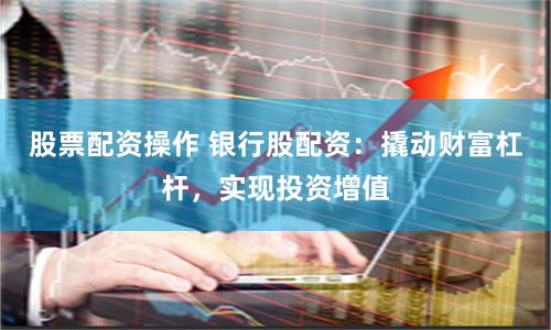 股票配资操作 银行股配资：撬动财富杠杆，实现投资增值