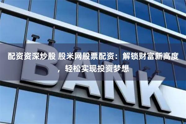 配资资深炒股 股米网股票配资：解锁财富新高度，轻松实现投资梦想